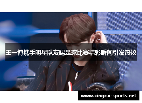王一博携手明星队友踢足球比赛精彩瞬间引发热议